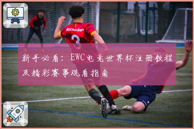 新手必看：EWC电竞世界杯注册教程及精彩赛事观看指南