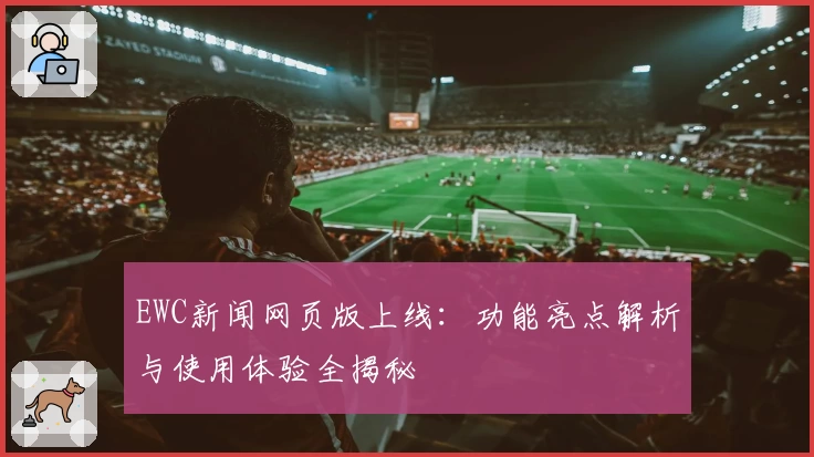EWC新闻网页版上线：功能亮点解析与使用体验全揭秘