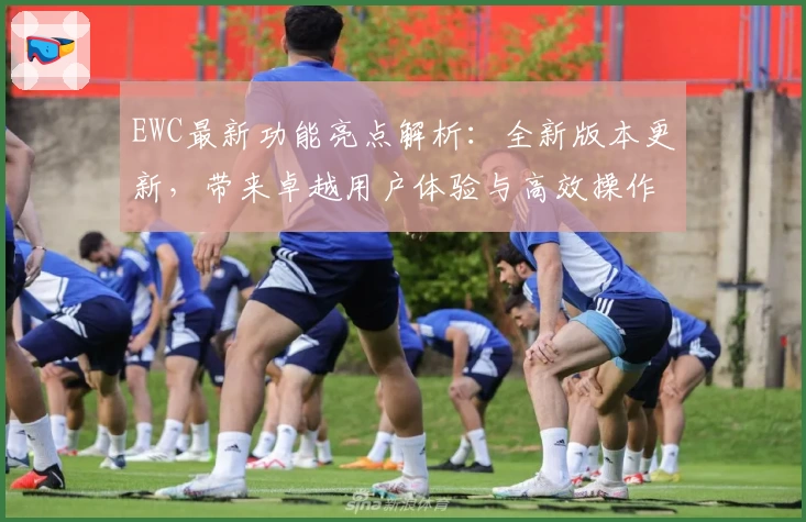 EWC最新功能亮点解析：全新版本更新，带来卓越用户体验与高效操作教程