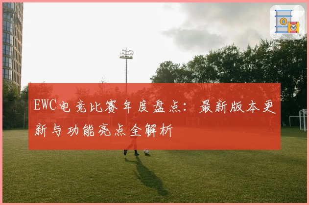 EWC电竞比赛年度盘点：最新版本更新与功能亮点全解析