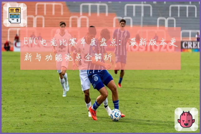 EWC电竞比赛年度盘点：最新版本更新与功能亮点全解析