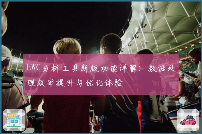 EWC分析工具新版功能详解：数据处理效率提升与优化体验