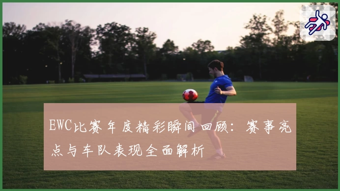 EWC比赛年度精彩瞬间回顾：赛事亮点与车队表现全面解析