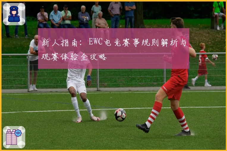 新人指南:EWC电竞赛事规则解析与观赛体验全攻略