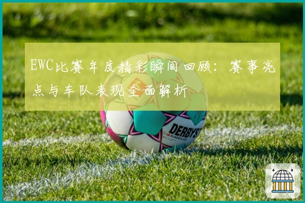 EWC比赛年度精彩瞬间回顾：赛事亮点与车队表现全面解析