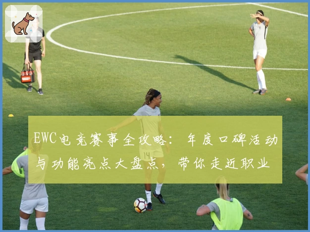 EWC电竞赛事全攻略：年度口碑活动与功能亮点大盘点，带你走近职业电竞的巅峰之战