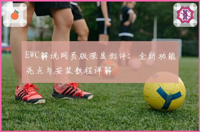 EWC解说网页版深度测评：全新功能亮点与安装教程详解