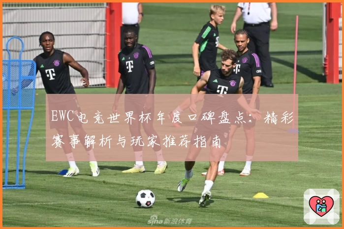 EWC电竞世界杯年度口碑盘点：精彩赛事解析与玩家推荐指南