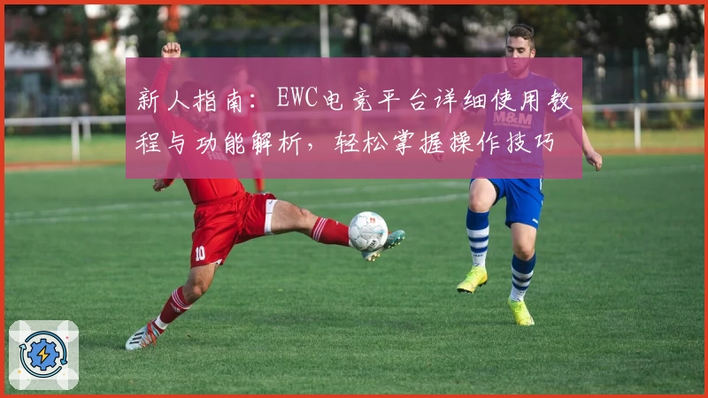 新人指南：EWC电竞平台详细使用教程与功能解析，轻松掌握操作技巧