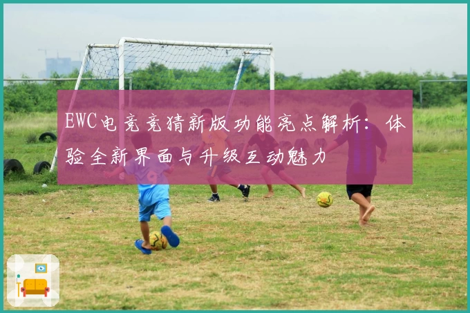 EWC电竞竞猜新版功能亮点解析:体验全新界面与升级互动魅力