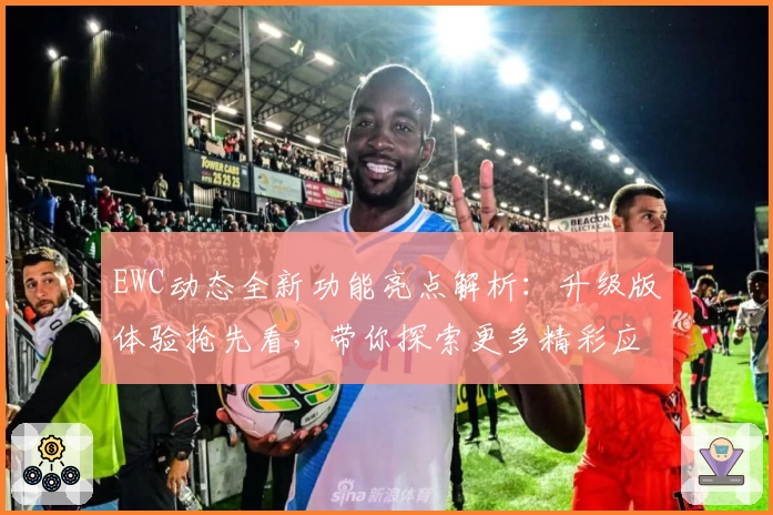 EWC动态全新功能亮点解析：升级版体验抢先看，带你探索更多精彩应用